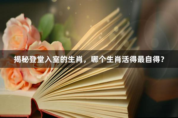 揭秘登堂入室的生肖，哪个生肖活得最自得？